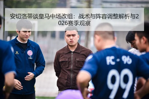 安切洛蒂谈皇马中场改组：战术与阵容调整解析与2026赛季观察